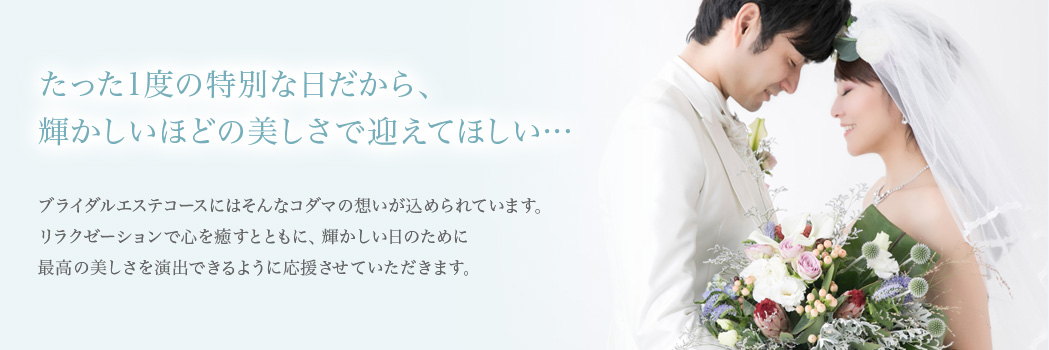 たった1度の特別な日だから、輝かしいほどの美しさで迎えてほしい…ビューティクリニックコダマのブライダルエステコースには、そんな想いが込められています。リラクゼーションで心を癒すとともに、輝かしい日のために最高の美しさを演出できるように応援させていただきます。