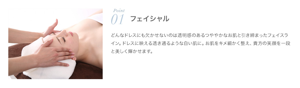 ポイント1．フェイシャル：どんなドレスにも欠かせないのは透明感のあるつややかなお肌と引き締まったフェイスライン。ドレスに映える透き通るような白い肌に。お肌をきめ細かく整え、あなたの笑顔を一段と美しく輝かせます。