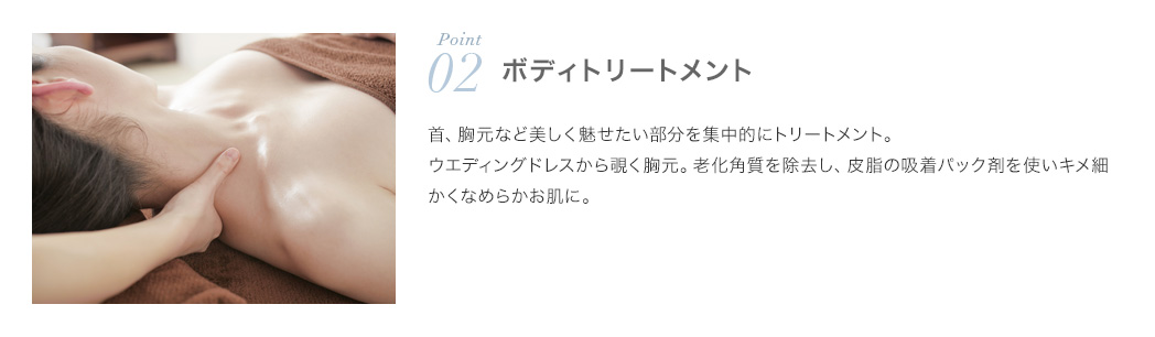 ポイント2.ボディトリートメント：首、胸元など美しく見せたい部分を集中的にトリートメント。ウェディングドレスから覗く胸元。老化角質を除去し、皮脂の吸着パック剤を使いキメ細かくなめらかお肌に。