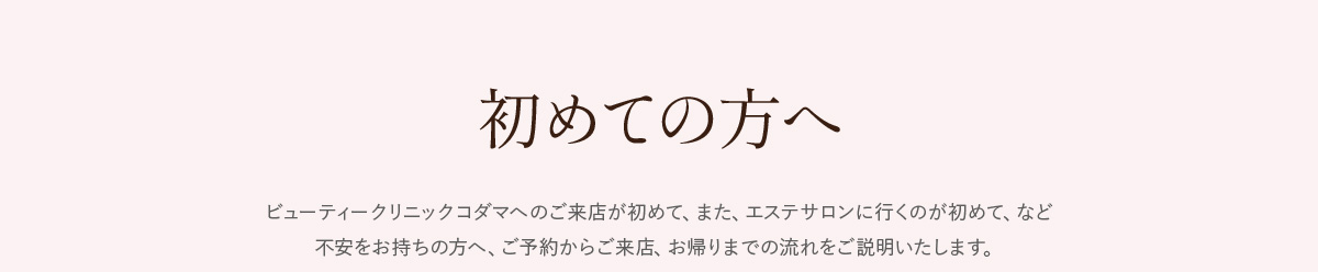 初めての方へ。ビューティクリニックコダマへのご来店が初めて、また、エステサロンに行くのが初めて、など不安をお持ちの方へ。ご予約からご来店、お帰りまでの流れをご説明いたします。