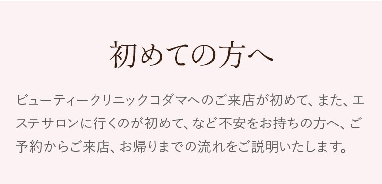 初めての方へ。ビューティクリニックコダマへのご来店が初めて、また、エステサロンに行くのが初めて、など不安をお持ちの方へ。ご予約からご来店、お帰りまでの流れをご説明いたします。